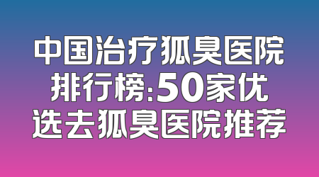 中国治疗狐臭医院排行榜：50家优选去狐臭医院推荐