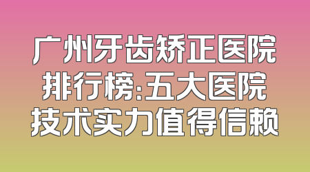 广州牙齿矫正医院排行榜：五大医院技术实力值得信赖