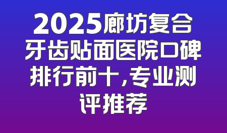 2025廊坊复合牙齿贴面医院口碑排行前十，专业测评推荐