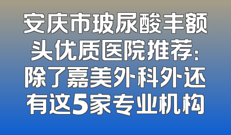 安庆市玻尿酸丰额头优质医院推荐：除了嘉美外科外还有这5家专业机构