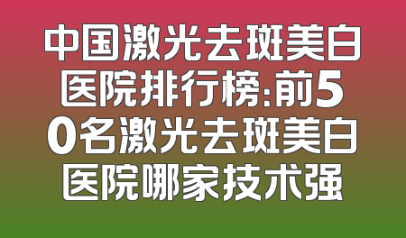 中国激光去斑美白医院排行榜：前50名激光去斑美白医院哪家技术强