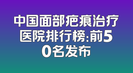中国面部疤痕治疗医院排行榜：前50名发布
