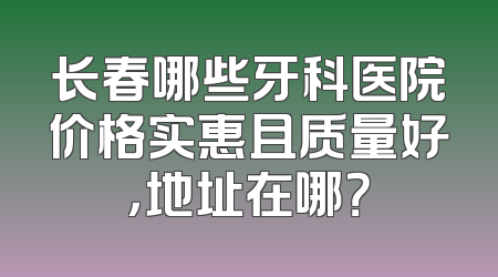 长春哪些牙科医院价格实惠且质量好，地址在哪？
