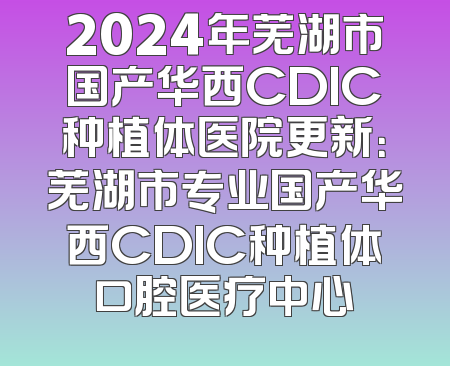 2024年芜湖市国产华西CDIC种植体医院更新：芜湖市专业国产华西CDIC种植体口腔医疗中心