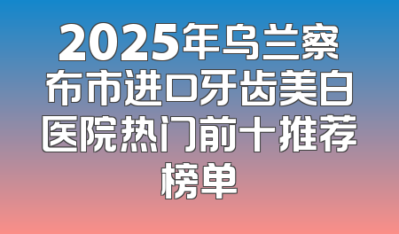 2025年乌兰察布市进口牙齿美白医院热门前十推荐榜单