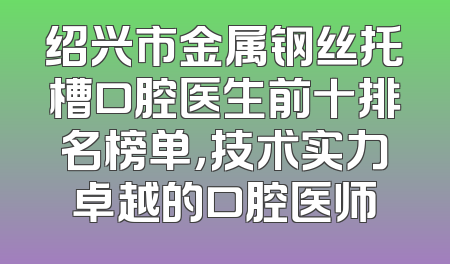 绍兴市金属钢丝托槽口腔医生前十排名榜单，技术实力卓越的口腔医师