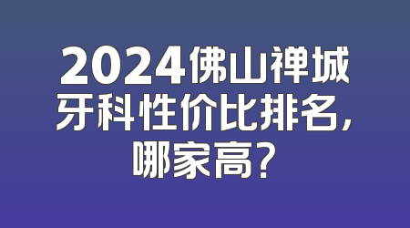 2024佛山禅城牙科性价比排名，哪家高？