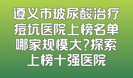 遵义市玻尿酸治疗痘坑医院上榜名单哪家规模大？探索上榜十强医院