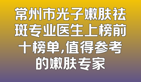 常州市光子嫩肤祛斑专业医生上榜前十榜单，值得参考的嫩肤专家
