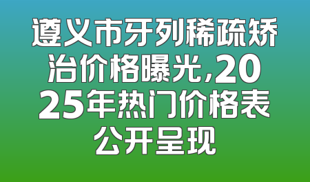 遵义市牙列稀疏矫治价格曝光，2025年热门价格表公开呈现