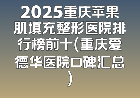 2025重庆苹果肌填充整形医院排行榜前十（重庆爱德华医院口碑汇总）
