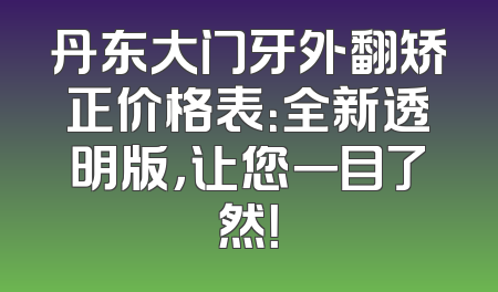 丹东大门牙外翻矫正价格表：全新透明版，让您一目了然！