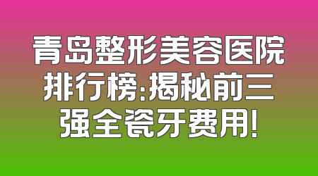 青岛整形美容医院排行榜：揭秘前三强全瓷牙费用！