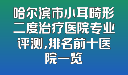 哈尔滨市小耳畸形二度治疗医院专业评测，排名前十医院一览