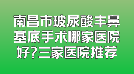 南昌市玻尿酸丰鼻基底手术哪家医院好？三家医院推荐