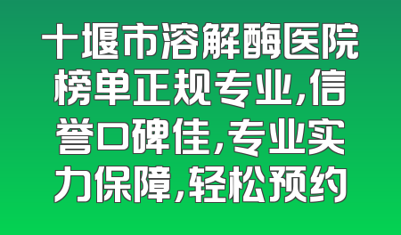 十堰市溶解酶医院榜单正规专业，信誉口碑佳，专业实力保障，轻松预约