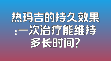 热玛吉的持久效果：一次治疗能维持多长时间？