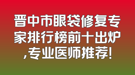 晋中市眼袋修复专家排行榜前十出炉，专业医师推荐！