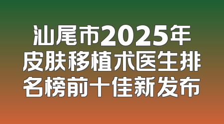 汕尾市2025年皮肤移植术医生排名榜前十佳新发布