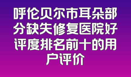 呼伦贝尔市耳朵部分缺失修复医院好评度排名前十的用户评价
