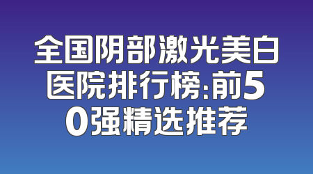 全国阴部激光美白医院排行榜：前50强精选推荐