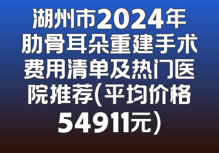 湖州市2024年肋骨耳朵重建手术费用清单及热门医院推荐（平均价格54911元）