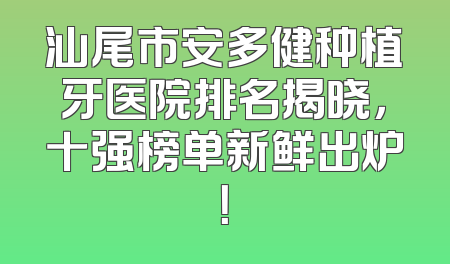 汕尾市安多健种植牙医院排名揭晓，十强榜单新鲜出炉！