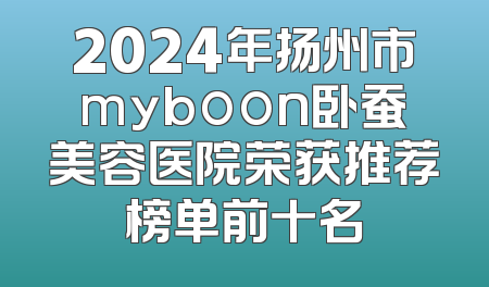 2024年扬州市myboon卧蚕美容医院荣获推荐榜单前十名