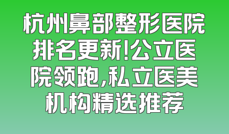 杭州鼻部整形医院排名更新！公立医院领跑，私立医美机构精选推荐