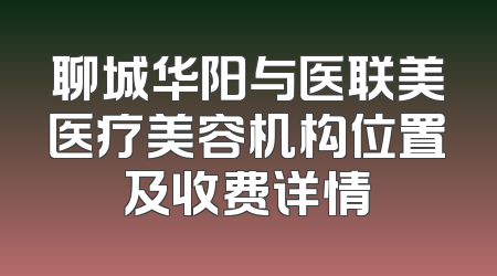 聊城华阳与医联美医疗美容机构位置及收费详情