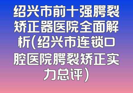 绍兴市前十强腭裂矫正器医院全面解析（绍兴市连锁口腔医院腭裂矫正实力总评）
