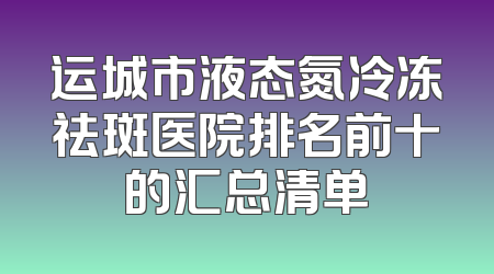 运城市液态氮冷冻祛斑医院排名前十的汇总清单