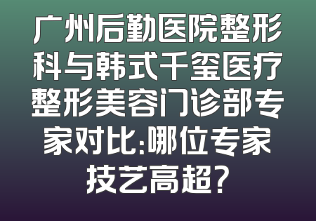 广州后勤医院整形科与韩式千玺医疗整形美容门诊部专家对比：哪位专家技艺高超？