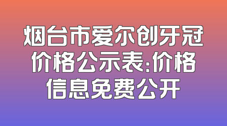 烟台市爱尔创牙冠价格公示表：价格信息免费公开