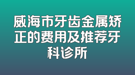 威海市牙齿金属矫正的费用及推荐牙科诊所