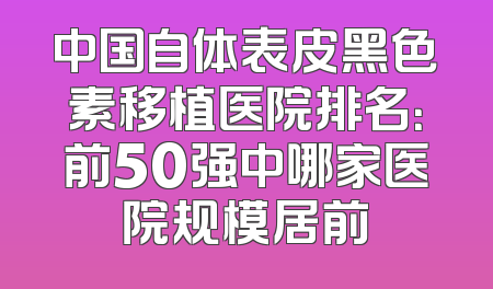 中国自体表皮黑色素移植医院排名：前50强中哪家医院规模居前