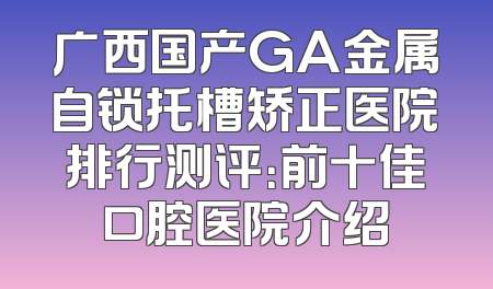 广西国产GA金属自锁托槽矫正医院排行测评：前十佳口腔医院介绍