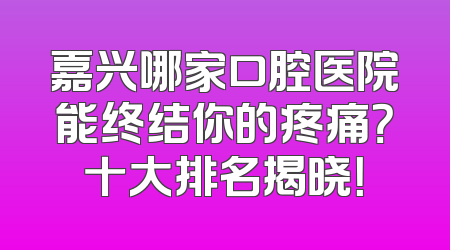 嘉兴哪家口腔医院能终结你的疼痛？十大排名揭晓！