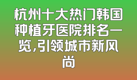 杭州十大热门韩国种植牙医院排名一览，引领城市新风尚