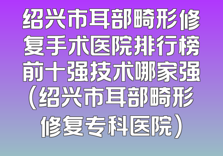 绍兴市耳部畸形修复手术医院排行榜前十强技术哪家强（绍兴市耳部畸形修复专科医院）