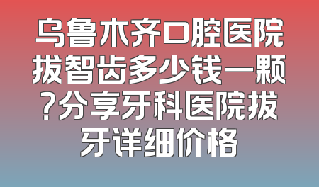 乌鲁木齐口腔医院拔智齿多少钱一颗？分享牙科医院拔牙详细价格