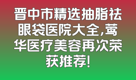 晋中市精选抽脂祛眼袋医院大全，莺华医疗美容再次荣获推荐！