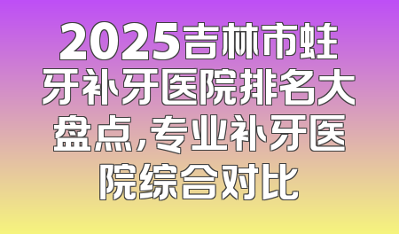 2025吉林市蛀牙补牙医院排名大盘点，专业补牙医院综合对比