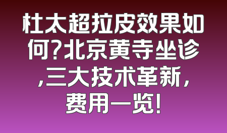 杜太超拉皮效果如何？北京黄寺坐诊，三大技术革新，费用一览！