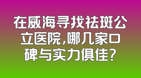 在威海寻找祛斑公立医院，哪几家口碑与实力俱佳？