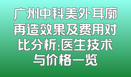 广州中科美外耳廓再造效果及费用对比分析：医生技术与价格一览
