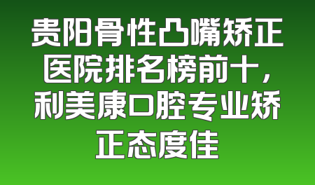 贵阳骨性凸嘴矫正医院排名榜前十，利美康口腔专业矫正态度佳