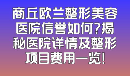 商丘欧兰整形美容医院信誉如何？揭秘医院详情及整形项目费用一览！
