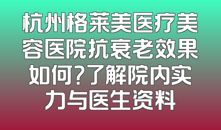 杭州格莱美医疗美容医院抗衰老效果如何？了解院内实力与医生资料
