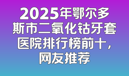 2025年鄂尔多斯市二氧化钴牙套医院排行榜前十，网友推荐